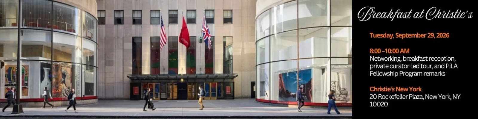 Breakfast at Christie's Tuesday, September 29, 2026 8:00-10:00 AM Networking, breakfast reception, private curator-led tour, and PiLA Fellowship Program remarks Christie's New York 20 Rockefeller Plaza, New York, NY 10020